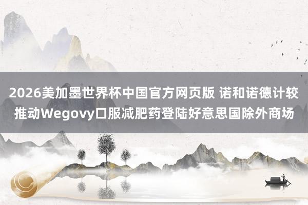 2026美加墨世界杯中国官方网页版 诺和诺德计较推动Wegovy口服减肥药登陆好意思国除外商场