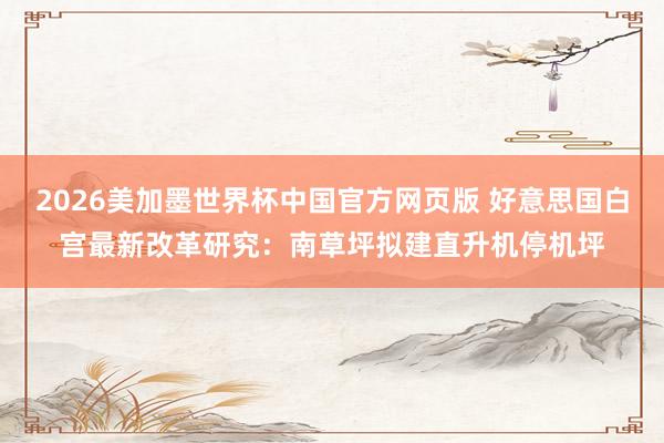 2026美加墨世界杯中国官方网页版 好意思国白宫最新改革研究：南草坪拟建直升机停机坪