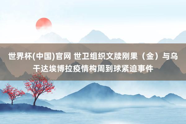 世界杯(中国)官网 世卫组织文牍刚果（金）与乌干达埃博拉疫情构周到球紧迫事件
