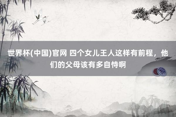 世界杯(中国)官网 四个女儿王人这样有前程，他们的父母该有多自恃啊