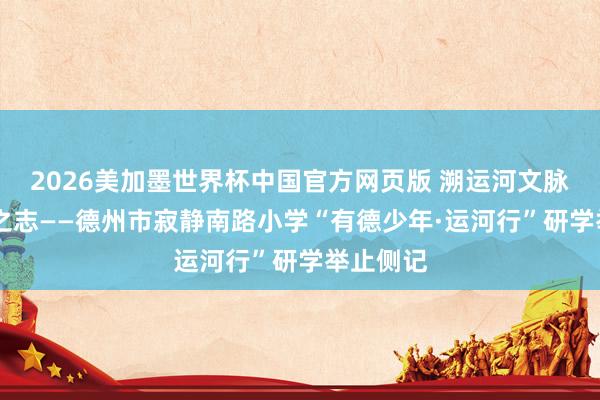 2026美加墨世界杯中国官方网页版 溯运河文脉 立少年之志——德州市寂静南路小学“有德少年·运河行”研学举止侧记
