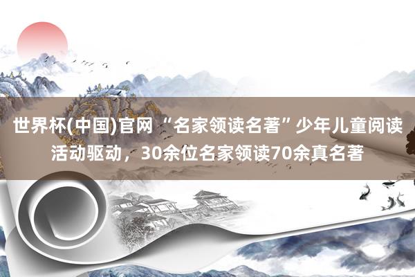 世界杯(中国)官网 “名家领读名著”少年儿童阅读活动驱动，30余位名家领读70余真名著