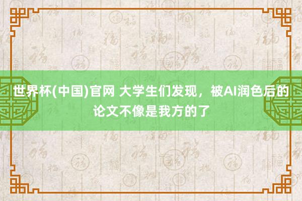 世界杯(中国)官网 大学生们发现，被AI润色后的论文不像是我方的了