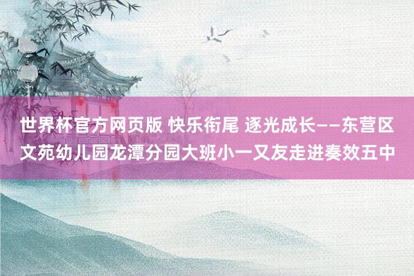 世界杯官方网页版 快乐衔尾 逐光成长——东营区文苑幼儿园龙潭分园大班小一又友走进奏效五中