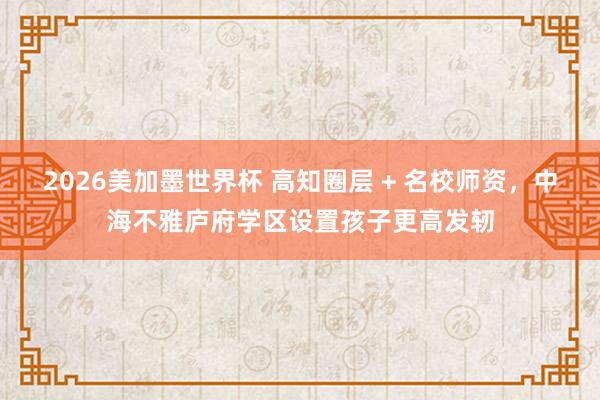 2026美加墨世界杯 高知圈层 + 名校师资，中海不雅庐府学区设置孩子更高发轫