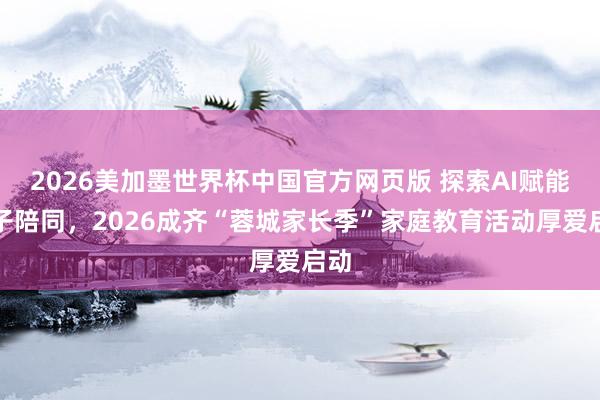 2026美加墨世界杯中国官方网页版 探索AI赋能亲子陪同，2026成齐“蓉城家长季”家庭教育活动厚爱启动