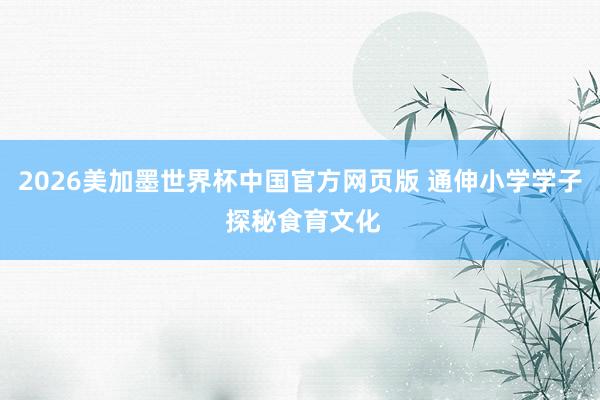 2026美加墨世界杯中国官方网页版 通伸小学学子 探秘食育文化