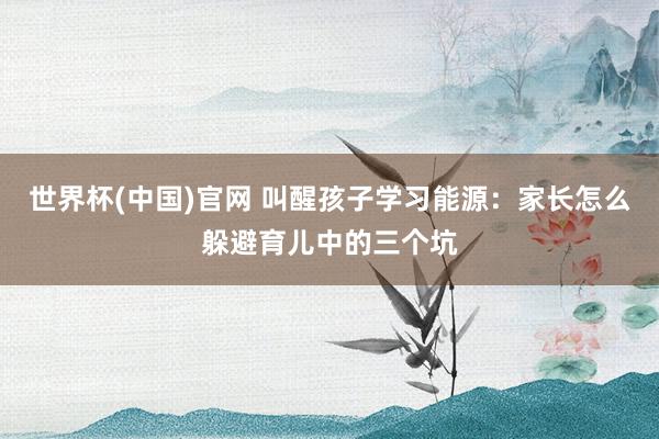 世界杯(中国)官网 叫醒孩子学习能源：家长怎么躲避育儿中的三个坑