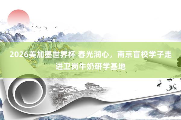 2026美加墨世界杯 春光润心，南京盲校学子走进卫岗牛奶研学基地