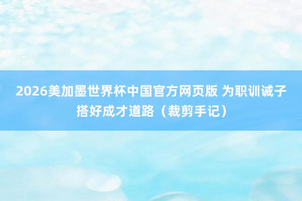 2026美加墨世界杯中国官方网页版 为职训诫子搭好成才道路（裁剪手记）
