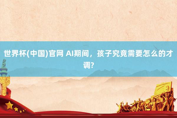 世界杯(中国)官网 AI期间，孩子究竟需要怎么的才调?