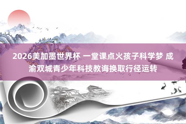 2026美加墨世界杯 一堂课点火孩子科学梦 成渝双城青少年科技教诲换取行径运转