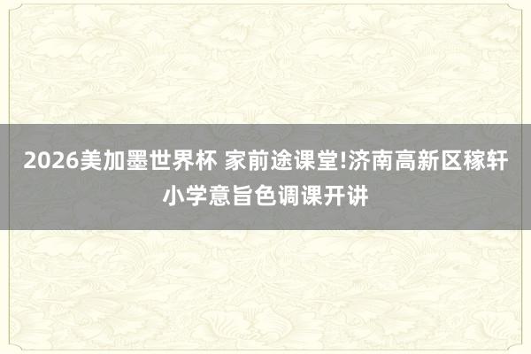 2026美加墨世界杯 家前途课堂!济南高新区稼轩小学意旨色调课开讲