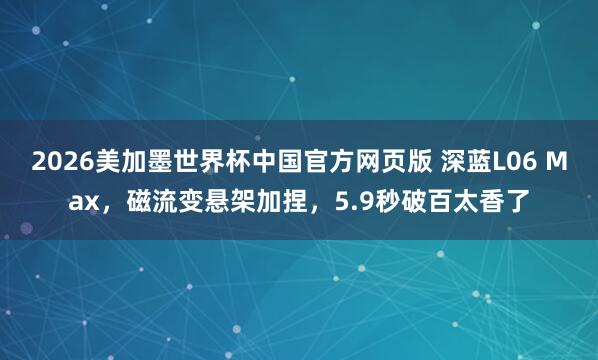 2026美加墨世界杯中国官方网页版 深蓝L06 Max，磁流变悬架加捏，5.9秒破百太香了