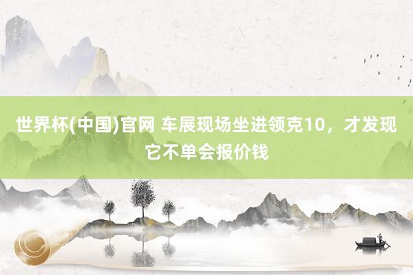 世界杯(中国)官网 车展现场坐进领克10，才发现它不单会报价钱