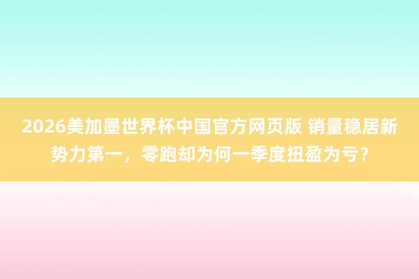 2026美加墨世界杯中国官方网页版 销量稳居新势力第一，零跑却为何一季度扭盈为亏？