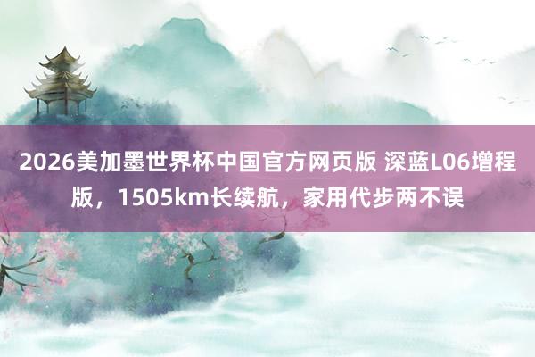2026美加墨世界杯中国官方网页版 深蓝L06增程版，1505km长续航，家用代步两不误