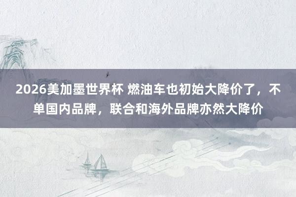 2026美加墨世界杯 燃油车也初始大降价了，不单国内品牌，联合和海外品牌亦然大降价