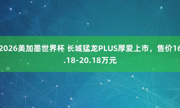 2026美加墨世界杯 长城猛龙PLUS厚爱上市，售价16.18-20.18万元