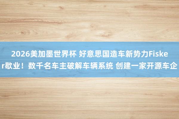 2026美加墨世界杯 好意思国造车新势力Fisker歇业！数千名车主破解车辆系统 创建一家开源车企