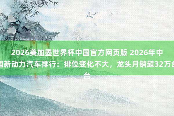 2026美加墨世界杯中国官方网页版 2026年中国新动力汽车排行：排位变化不大，龙头月销超32万台