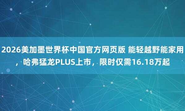 2026美加墨世界杯中国官方网页版 能轻越野能家用，哈弗猛龙PLUS上市，限时仅需16.18万起