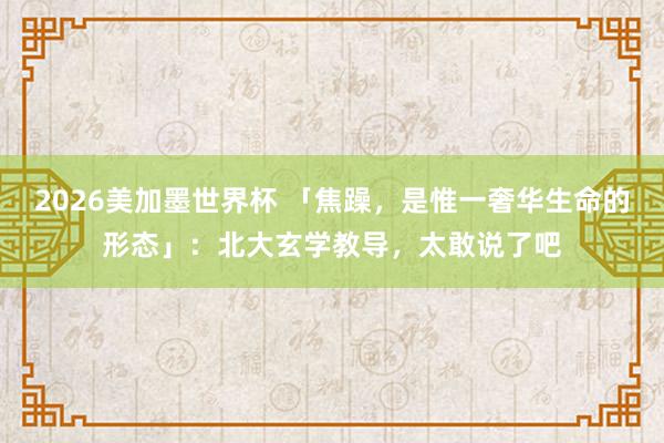 2026美加墨世界杯 「焦躁，是惟一奢华生命的形态」：北大玄学教导，太敢说了吧