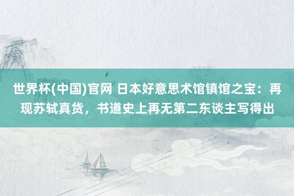 世界杯(中国)官网 日本好意思术馆镇馆之宝：再现苏轼真货，书道史上再无第二东谈主写得出