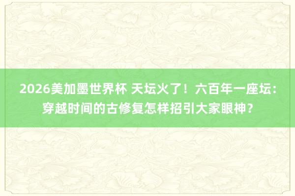 2026美加墨世界杯 天坛火了！六百年一座坛：穿越时间的古修复怎样招引大家眼神？
