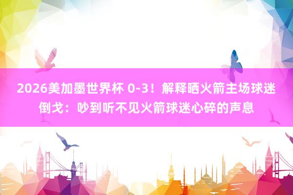 2026美加墨世界杯 0-3！解释晒火箭主场球迷倒戈：吵到听不见火箭球迷心碎的声息
