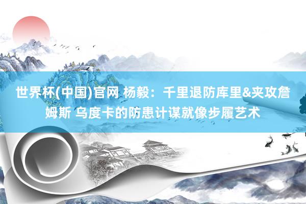 世界杯(中国)官网 杨毅：千里退防库里&夹攻詹姆斯 乌度卡的防患计谋就像步履艺术