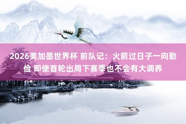 2026美加墨世界杯 前队记：火箭过日子一向勤俭 即使首轮出局下赛季也不会有大调养