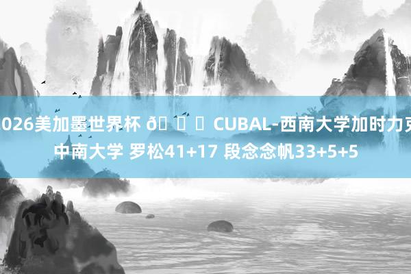 2026美加墨世界杯 🏀CUBAL-西南大学加时力克中南大学 罗松41+17 段念念帆33+5+5