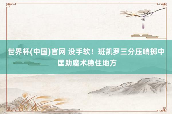 世界杯(中国)官网 没手软！班凯罗三分压哨掷中 匡助魔术稳住地方