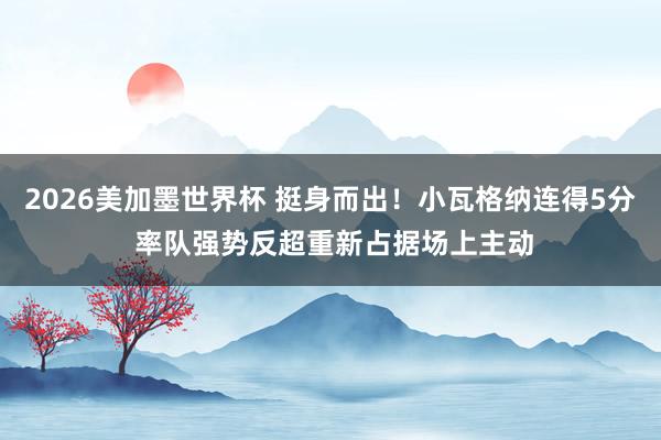 2026美加墨世界杯 挺身而出！小瓦格纳连得5分 率队强势反超重新占据场上主动