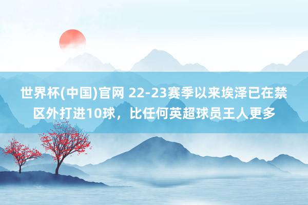 世界杯(中国)官网 22-23赛季以来埃泽已在禁区外打进10球，比任何英超球员王人更多