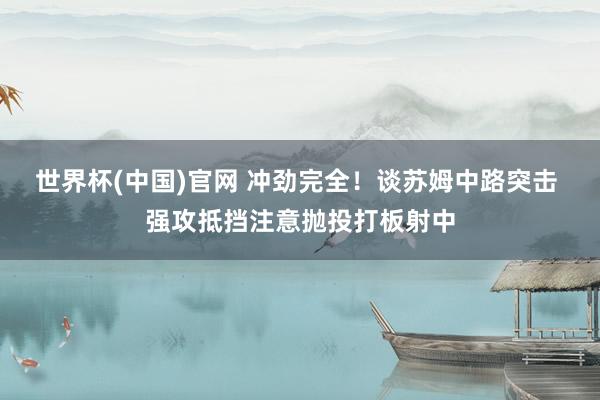 世界杯(中国)官网 冲劲完全！谈苏姆中路突击 强攻抵挡注意抛投打板射中