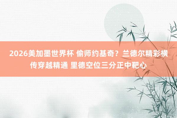 2026美加墨世界杯 偷师约基奇？兰德尔精彩横传穿越精通 里德空位三分正中靶心