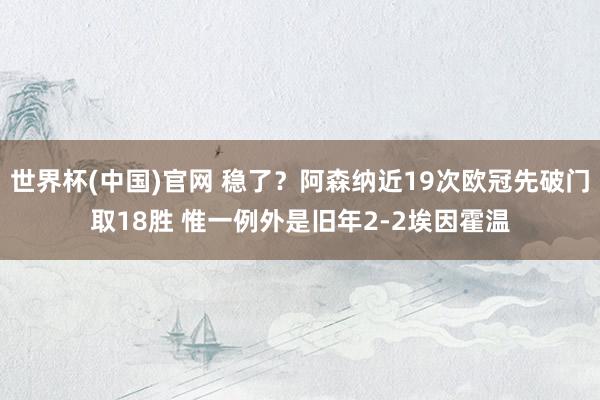 世界杯(中国)官网 稳了？阿森纳近19次欧冠先破门取18胜 惟一例外是旧年2-2埃因霍温