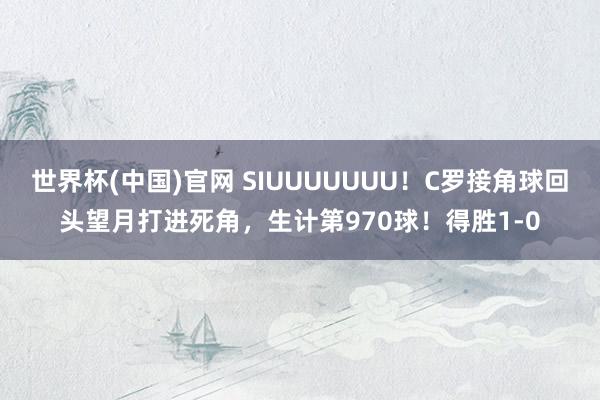 世界杯(中国)官网 SIUUUUUUU！C罗接角球回头望月打进死角，生计第970球！得胜1-0