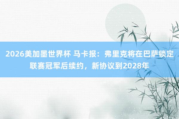 2026美加墨世界杯 马卡报：弗里克将在巴萨锁定联赛冠军后续约，新协议到2028年