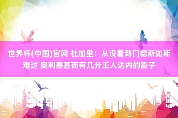 世界杯(中国)官网 杜加里：从没看到门德斯如斯难过 奥利塞甚而有几分王人达内的影子