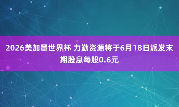 2026美加墨世界杯 力勤资源将于6月18日派发末期股息每股0.6元