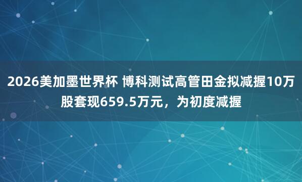 2026美加墨世界杯 博科测试高管田金拟减握10万股套现659.5万元，为初度减握