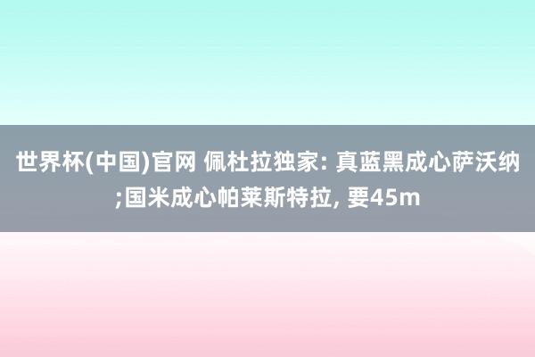 世界杯(中国)官网 佩杜拉独家: 真蓝黑成心萨沃纳;国米成心帕莱斯特拉， 要45m