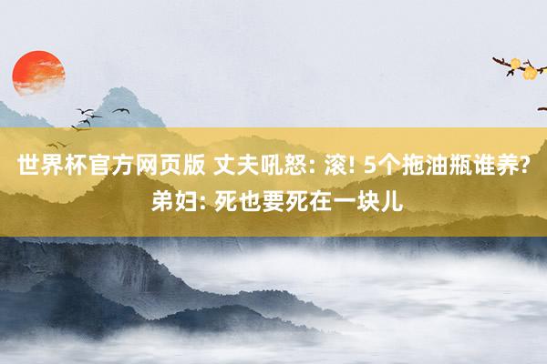 世界杯官方网页版 丈夫吼怒: 滚! 5个拖油瓶谁养? 弟妇: 死也要死在一块儿