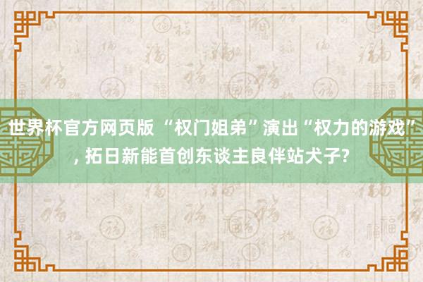 世界杯官方网页版 “权门姐弟”演出“权力的游戏”， 拓日新能首创东谈主良伴站犬子?