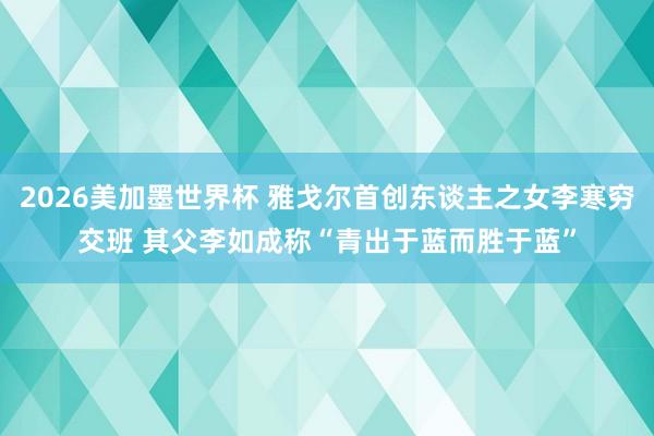 2026美加墨世界杯 雅戈尔首创东谈主之女李寒穷交班 其父李如成称“青出于蓝而胜于蓝”