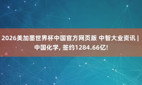 2026美加墨世界杯中国官方网页版 中智大业资讯 | 中国化学， 签约1284.66亿!
