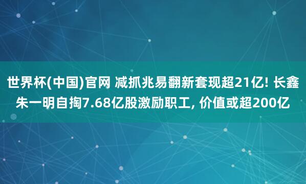 世界杯(中国)官网 减抓兆易翻新套现超21亿! 长鑫朱一明自掏7.68亿股激励职工， 价值或超200亿